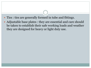  Ties : ties are generally formed in tube and fittings.
 Adjustable base plates : they are essential and care should
be taken to establish their safe working loads and weather
they are designed for heavy or light duty use.
 