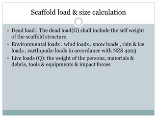Scaffold load & size calculation
 Dead load : The dead load(G) shall include the self weight
of the scaffold structure.
 Environmental loads : wind loads , snow loads , rain & ice
loads , earthquake loads in accordance with NZS 4203
 Live loads (Q): the weight of the persons, materials &
debris, tools & equipments & impact forces
 