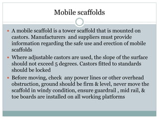 Mobile scaffolds
 A mobile scaffold is a tower scaffold that is mounted on
castors. Manufacturers and suppliers must provide
information regarding the safe use and erection of mobile
scaffolds
 Where adjustable castors are used, the slope of the surface
should not exceed 5 degrees. Castors fitted to standards
should be locked
 Before moving, check any power lines or other overhead
obstruction, ground should be firm & level, never move the
scaffold in windy condition, ensure guardrail , mid rail, &
toe boards are installed on all working platforms
 