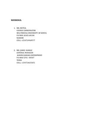 REFERENCE.
1. MR. MUTUA
COURSE COORDINATOR
MULTIMEDIA UNIVERSITY OF KENYA
P.O BOX 30305-00100
NAIROBI
CELL: +254724968577
2. MR. JAMES KAMAU
GENERAL MANAGER
KANINI HARAKA ENTERPRISES
P.O BOX 5292 - 00507
THIKA
CELL; +254724635051
 