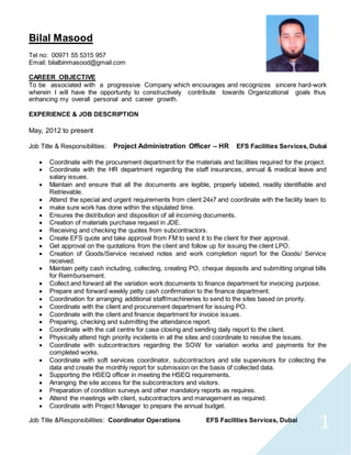 1
Bilal Masood
Tel no: 00971 55 5315 957
Email: bilalbinmasood@gmail.com
CAREER OBJECTIVE
To be associated with a progressive Company which encourages and recognizes sincere hard-work
wherein I will have the opportunity to constructively contribute towards Organizational goals thus
enhancing my overall personal and career growth.
EXPERIENCE & JOB DESCRIPTION
May, 2012 to present
Job Title & Responsibilities: Project Administration Officer – HR EFS Facilities Services, Dubai
 Coordinate with the procurement department for the materials and facilities required for the project.
 Coordinate with the HR department regarding the staff insurances, annual & medical leave and
salary issues.
 Maintain and ensure that all the documents are legible, properly labeled, readily identifiable and
Retrievable.
 Attend the special and urgent requirements from client 24x7 and coordinate with the facility team to
 make sure work has done within the stipulated time.
 Ensures the distribution and disposition of all incoming documents.
 Creation of materials purchase request in JDE.
 Receiving and checking the quotes from subcontractors.
 Create EFS quote and take approval from FM to send it to the client for their approval.
 Get approval on the quotations from the client and follow up for issuing the client LPO.
 Creation of Goods/Service received notes and work completion report for the Goods/ Service
received.
 Maintain petty cash including, collecting, creating PO, cheque deposits and submitting original bills
for Reimbursement.
 Collect and forward all the variation work documents to finance department for invoicing purpose.
 Prepare and forward weekly petty cash confirmation to the finance department.
 Coordination for arranging additional staff/machineries to send to the sites based on priority.
 Coordinate with the client and procurement department for issuing PO.
 Coordinate with the client and finance department for invoice issues.
 Preparing, checking and submitting the attendance report.
 Coordinate with the call centre for case closing and sending daily report to the client.
 Physically attend high priority incidents in all the sites and coordinate to resolve the issues.
 Coordinate with subcontractors regarding the SOW for variation works and payments for the
completed works.
 Coordinate with soft services coordinator, subcontractors and site supervisors for collecting the
data and create the monthly report for submission on the basis of collected data.
 Supporting the HSEQ officer in meeting the HSEQ requirements.
 Arranging the site access for the subcontractors and visitors.
 Preparation of condition surveys and other mandatory reports as requires.
 Attend the meetings with client, subcontractors and management as required.
 Coordinate with Project Manager to prepare the annual budget.
Job Title &Responsibilities: Coordinator Operations EFS Facilities Services, Dubai
 
