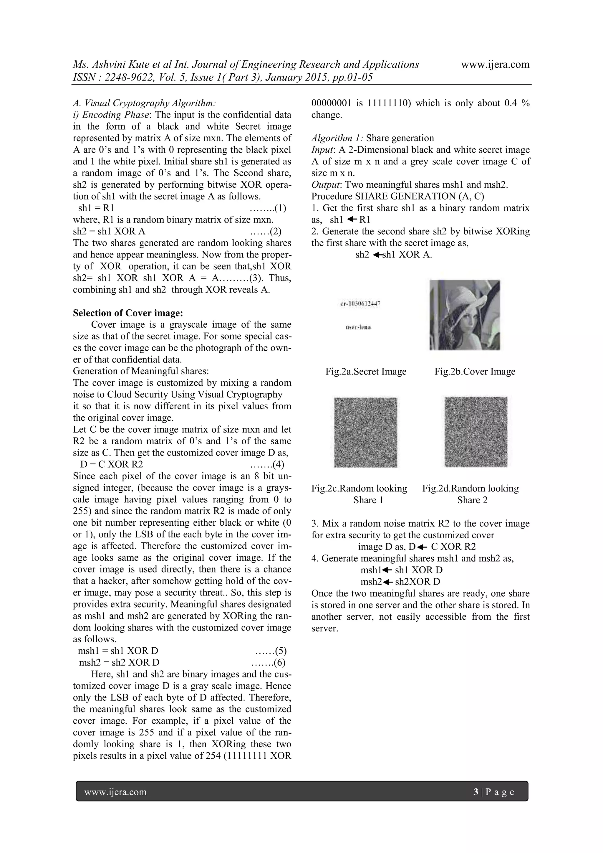 Ms. Ashvini Kute et al Int. Journal of Engineering Research and Applications www.ijera.com
ISSN : 2248-9622, Vol. 5, Issue 1( Part 3), January 2015, pp.01-05
www.ijera.com 3 | P a g e
A. Visual Cryptography Algorithm:
i) Encoding Phase: The input is the confidential data
in the form of a black and white Secret image
represented by matrix A of size mxn. The elements of
A are 0’s and 1’s with 0 representing the black pixel
and 1 the white pixel. Initial share sh1 is generated as
a random image of 0’s and 1’s. The Second share,
sh2 is generated by performing bitwise XOR opera-
tion of sh1 with the secret image A as follows.
sh1 = R1 ……..(1)
where, R1 is a random binary matrix of size mxn.
sh2 = sh1 XOR A ……(2)
The two shares generated are random looking shares
and hence appear meaningless. Now from the proper-
ty of XOR operation, it can be seen that,sh1 XOR
sh2= sh1 XOR sh1 XOR A = A………(3). Thus,
combining sh1 and sh2 through XOR reveals A.
Selection of Cover image:
Cover image is a grayscale image of the same
size as that of the secret image. For some special cas-
es the cover image can be the photograph of the own-
er of that confidential data.
Generation of Meaningful shares:
The cover image is customized by mixing a random
noise to Cloud Security Using Visual Cryptography
it so that it is now different in its pixel values from
the original cover image.
Let C be the cover image matrix of size mxn and let
R2 be a random matrix of 0’s and 1’s of the same
size as C. Then get the customized cover image D as,
D = C XOR R2 …….(4)
Since each pixel of the cover image is an 8 bit un-
signed integer, (because the cover image is a grays-
cale image having pixel values ranging from 0 to
255) and since the random matrix R2 is made of only
one bit number representing either black or white (0
or 1), only the LSB of the each byte in the cover im-
age is affected. Therefore the customized cover im-
age looks same as the original cover image. If the
cover image is used directly, then there is a chance
that a hacker, after somehow getting hold of the cov-
er image, may pose a security threat.. So, this step is
provides extra security. Meaningful shares designated
as msh1 and msh2 are generated by XORing the ran-
dom looking shares with the customized cover image
as follows.
msh1 = sh1 XOR D ……(5)
msh2 = sh2 XOR D …….(6)
Here, sh1 and sh2 are binary images and the cus-
tomized cover image D is a gray scale image. Hence
only the LSB of each byte of D affected. Therefore,
the meaningful shares look same as the customized
cover image. For example, if a pixel value of the
cover image is 255 and if a pixel value of the ran-
domly looking share is 1, then XORing these two
pixels results in a pixel value of 254 (11111111 XOR
00000001 is 11111110) which is only about 0.4 %
change.
Algorithm 1: Share generation
Input: A 2-Dimensional black and white secret image
A of size m x n and a grey scale cover image C of
size m x n.
Output: Two meaningful shares msh1 and msh2.
Procedure SHARE GENERATION (A, C)
1. Get the first share sh1 as a binary random matrix
as, sh1 R1
2. Generate the second share sh2 by bitwise XORing
the first share with the secret image as,
sh2 sh1 XOR A.
Fig.2a.Secret Image Fig.2b.Cover Image
Fig.2c.Random looking Fig.2d.Random looking
Share 1 Share 2
3. Mix a random noise matrix R2 to the cover image
for extra security to get the customized cover
image D as, D C XOR R2
4. Generate meaningful shares msh1 and msh2 as,
msh1 sh1 XOR D
msh2 sh2XOR D
Once the two meaningful shares are ready, one share
is stored in one server and the other share is stored. In
another server, not easily accessible from the first
server.
 