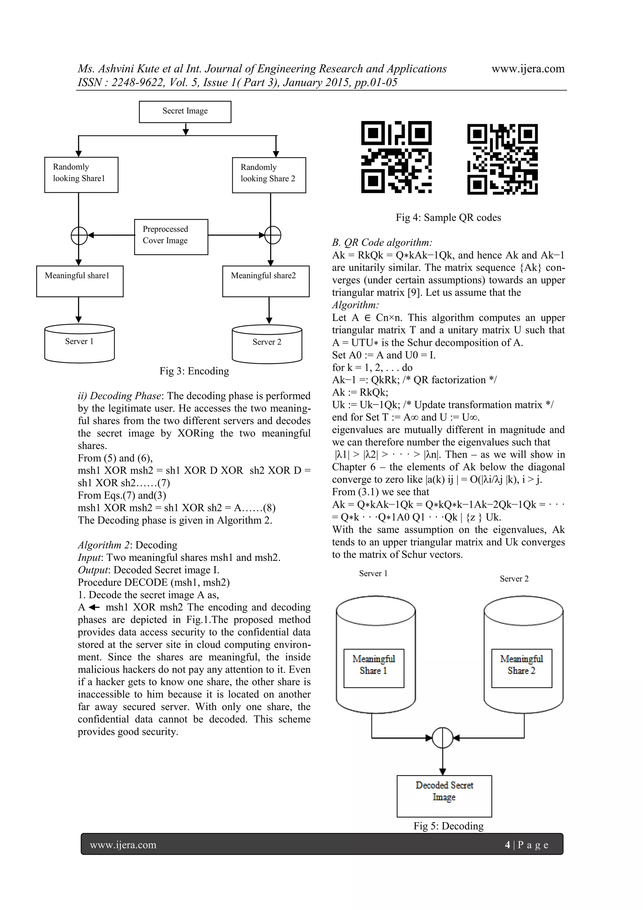Ms. Ashvini Kute et al Int. Journal of Engineering Research and Applications www.ijera.com
ISSN : 2248-9622, Vol. 5, Issue 1( Part 3), January 2015, pp.01-05
www.ijera.com 4 | P a g e
Fig 3: Encoding
ii) Decoding Phase: The decoding phase is performed
by the legitimate user. He accesses the two meaning-
ful shares from the two different servers and decodes
the secret image by XORing the two meaningful
shares.
From (5) and (6),
msh1 XOR msh2 = sh1 XOR D XOR sh2 XOR D =
sh1 XOR sh2……(7)
From Eqs.(7) and(3)
msh1 XOR msh2 = sh1 XOR sh2 = A……(8)
The Decoding phase is given in Algorithm 2.
Algorithm 2: Decoding
Input: Two meaningful shares msh1 and msh2.
Output: Decoded Secret image I.
Procedure DECODE (msh1, msh2)
1. Decode the secret image A as,
A msh1 XOR msh2 The encoding and decoding
phases are depicted in Fig.1.The proposed method
provides data access security to the confidential data
stored at the server site in cloud computing environ-
ment. Since the shares are meaningful, the inside
malicious hackers do not pay any attention to it. Even
if a hacker gets to know one share, the other share is
inaccessible to him because it is located on another
far away secured server. With only one share, the
confidential data cannot be decoded. This scheme
provides good security.
Fig 4: Sample QR codes
B. QR Code algorithm:
Ak = RkQk = Q∗kAk−1Qk, and hence Ak and Ak−1
are unitarily similar. The matrix sequence {Ak} con-
verges (under certain assumptions) towards an upper
triangular matrix [9]. Let us assume that the
Algorithm:
Let A ∈ Cn×n. This algorithm computes an upper
triangular matrix T and a unitary matrix U such that
A = UTU∗ is the Schur decomposition of A.
Set A0 := A and U0 = I.
for k = 1, 2, . . . do
Ak−1 =: QkRk; /* QR factorization */
Ak := RkQk;
Uk := Uk−1Qk; /* Update transformation matrix */
end for Set T := A∞ and U := U∞.
eigenvalues are mutually different in magnitude and
we can therefore number the eigenvalues such that
|λ1| > |λ2| > · · · > |λn|. Then – as we will show in
Chapter 6 – the elements of Ak below the diagonal
converge to zero like |a(k) ij | = O(|λi/λj |k), i > j.
From (3.1) we see that
Ak = Q∗kAk−1Qk = Q∗kQ∗k−1Ak−2Qk−1Qk = · · ·
= Q∗k · · ·Q∗1A0 Q1 · · ·Qk | {z } Uk.
With the same assumption on the eigenvalues, Ak
tends to an upper triangular matrix and Uk converges
to the matrix of Schur vectors.
Fig 5: Decoding
Secret Image
Randomly
looking Share1
Randomly
looking Share 2
Preprocessed
Cover Image
Meaningful share1 Meaningful share2
Server 1 Server 2
Server 1
Server 2
 