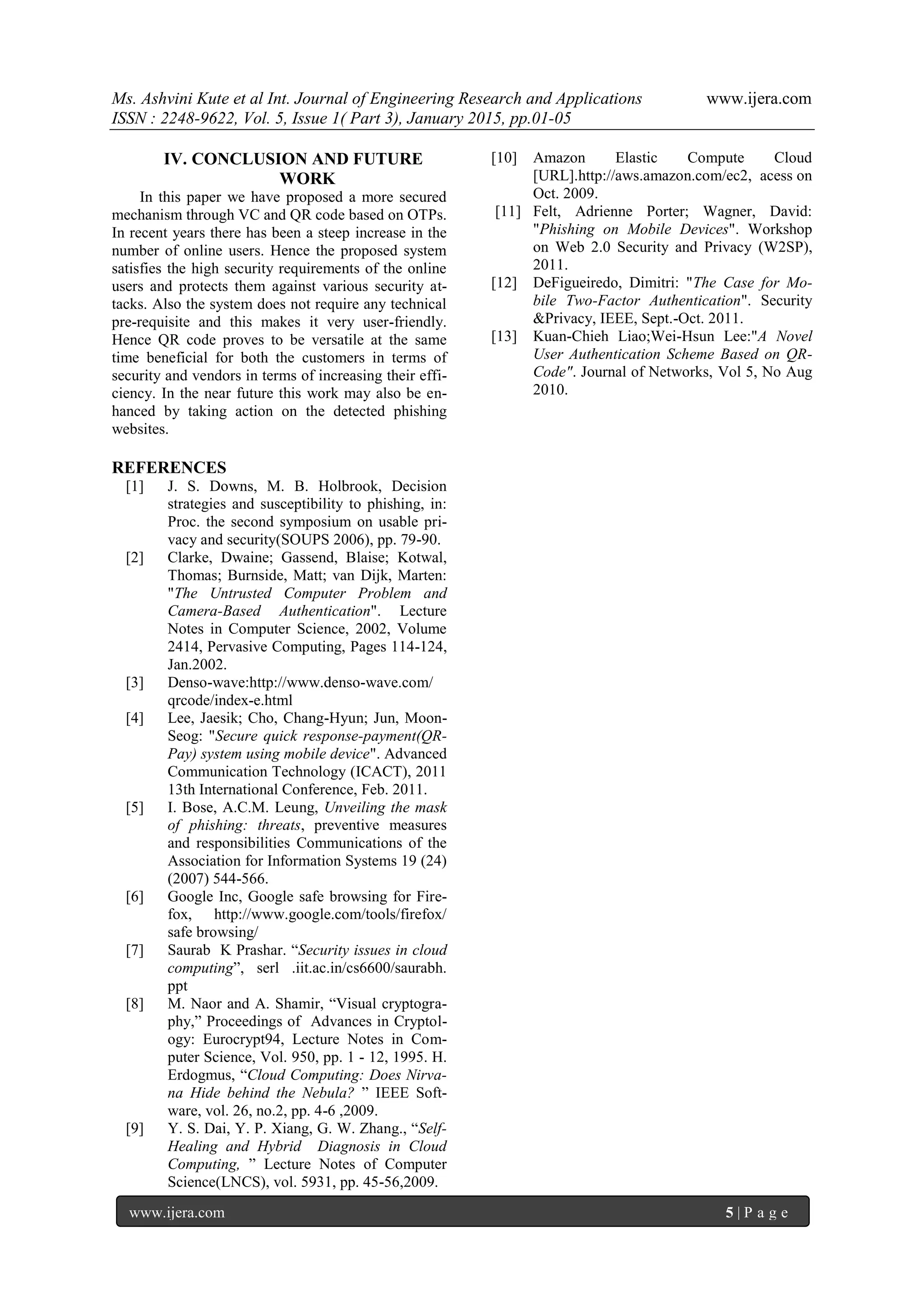 Ms. Ashvini Kute et al Int. Journal of Engineering Research and Applications www.ijera.com
ISSN : 2248-9622, Vol. 5, Issue 1( Part 3), January 2015, pp.01-05
www.ijera.com 5 | P a g e
IV. CONCLUSION AND FUTURE
WORK
In this paper we have proposed a more secured
mechanism through VC and QR code based on OTPs.
In recent years there has been a steep increase in the
number of online users. Hence the proposed system
satisfies the high security requirements of the online
users and protects them against various security at-
tacks. Also the system does not require any technical
pre-requisite and this makes it very user-friendly.
Hence QR code proves to be versatile at the same
time beneficial for both the customers in terms of
security and vendors in terms of increasing their effi-
ciency. In the near future this work may also be en-
hanced by taking action on the detected phishing
websites.
REFERENCES
[1] J. S. Downs, M. B. Holbrook, Decision
strategies and susceptibility to phishing, in:
Proc. the second symposium on usable pri-
vacy and security(SOUPS 2006), pp. 79-90.
[2] Clarke, Dwaine; Gassend, Blaise; Kotwal,
Thomas; Burnside, Matt; van Dijk, Marten:
"The Untrusted Computer Problem and
Camera-Based Authentication". Lecture
Notes in Computer Science, 2002, Volume
2414, Pervasive Computing, Pages 114-124,
Jan.2002.
[3] Denso-wave:http://www.denso-wave.com/
qrcode/index-e.html
[4] Lee, Jaesik; Cho, Chang-Hyun; Jun, Moon-
Seog: "Secure quick response-payment(QR-
Pay) system using mobile device". Advanced
Communication Technology (ICACT), 2011
13th International Conference, Feb. 2011.
[5] I. Bose, A.C.M. Leung, Unveiling the mask
of phishing: threats, preventive measures
and responsibilities Communications of the
Association for Information Systems 19 (24)
(2007) 544-566.
[6] Google Inc, Google safe browsing for Fire-
fox, http://www.google.com/tools/firefox/
safe browsing/
[7] Saurab K Prashar. “Security issues in cloud
computing”, serl .iit.ac.in/cs6600/saurabh.
ppt
[8] M. Naor and A. Shamir, “Visual cryptogra-
phy,” Proceedings of Advances in Cryptol-
ogy: Eurocrypt94, Lecture Notes in Com-
puter Science, Vol. 950, pp. 1 - 12, 1995. H.
Erdogmus, “Cloud Computing: Does Nirva-
na Hide behind the Nebula? ” IEEE Soft-
ware, vol. 26, no.2, pp. 4-6 ,2009.
[9] Y. S. Dai, Y. P. Xiang, G. W. Zhang., “Self-
Healing and Hybrid Diagnosis in Cloud
Computing, ” Lecture Notes of Computer
Science(LNCS), vol. 5931, pp. 45-56,2009.
[10] Amazon Elastic Compute Cloud
[URL].http://aws.amazon.com/ec2, acess on
Oct. 2009.
[11] Felt, Adrienne Porter; Wagner, David:
"Phishing on Mobile Devices". Workshop
on Web 2.0 Security and Privacy (W2SP),
2011.
[12] DeFigueiredo, Dimitri: "The Case for Mo-
bile Two-Factor Authentication". Security
&Privacy, IEEE, Sept.-Oct. 2011.
[13] Kuan-Chieh Liao;Wei-Hsun Lee:"A Novel
User Authentication Scheme Based on QR-
Code". Journal of Networks, Vol 5, No Aug
2010.
 