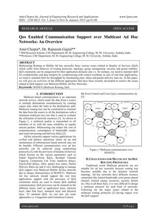Amit Chopra Int. Journal of Engineering Research and Applications www.ijera.com
ISSN : 2248-9622, Vol. 5, Issue 1( Part 4), January 2015, pp.01-06
www.ijera.com 1 | P a g e
Qos Enabled Communication Support over Multicast Ad Hoc
Networks: An Overview
Amit Chopra*, Dr. Rajneesh Gujral**
* PhD Research Scholar, CSE Department, M. M. Engineering College, M. M. University, Ambala, India
**Professor, CSE Department, M. M. Engineering College, M. M. University, Ambala, India
ABSTRACT
Multicasting Routing in Mobile Ad hoc networks faces various issues related to Quality of Services (QoS)
which suffer from behavior of routing protocols, topology, group management, security and group mobility.
QoS constraints can be categorized by their application domains also i.e. for military, we need to maintain QoS
for confidentiality and data integrity by compromising with control overhead, in case of real time applications,
we need to maintain QoS for throughput by maintaining jitter, delay and packet delivery ratio etc. In this paper,
we will give an overview of the different approaches that have been recently developed to resolve the issues
related to QoS support over Multicast Mobile Ad Hoc Networks.
Keywords- MANETs,Multicast Routing, QoS.
I. INTRODUCTION
Multicast based communication is an important
network service, which sends the data from a source
to multiple destinations simultaneously by creating
copies only when the links to the destinations split.
Multicast routing tree can be constructed to transmit
the data from the source to all the destinations with a
minimum multicast tree cost that is used to evaluate
the utilization of network resources [1]. As shown in
Figure:-1, a multicast packet is transmitted to all
members of its with the same reliability as regular
unicast packets. Multicasting can reduce the cost of
communication, consumption of bandwidth, sender
and router processing and delivery delay [2].
Ad hoc networks support various applications for
civilian and defense operations where set up and
maintenance of infrastructure based network may not
be feasible. Efficient communication over ad hoc
networks can be achieved using multicasting
protocols [3] with the provision of Quality-of-Service
which focuses on the various parameters such as
Faded Signal-to-Noise Ratio, Residual Channel
Capacity, Connection Life Time, handover delays,
End-to-End delays, Jitter, packet loss ratios, Packet
Delivery Ratio etc and it very challenging to manage
QoS support over Multicast Mobile Ad hoc network
due to unique characteristics of MANETs. Multicast
Ad hoc network should support the real time
applications support with the provision of QoS
constraints which are used to ensure QoS enabled
communication. QoS provision can be ensured on the
different layers such as application layer, network
layer, data link layer, transport layer and physical
layer. To maintain QoS, we can also use some
approaches i.e. Congestion and Contention Control,
Bit Error Control and Cross layer communication etc.
[5]
Group-3
Group-1
S1
R2
R4
R3
R1
S3
Rn
Ra
R0
R9
Group-2
S2
R6
R8
R7
R5
Figure:-1 Multicast communication over
MANETs
II.CHALLENGES FOR MULTICAST AD HOC
ROUTING PROTOCOLS
Traditional wired Multicast protocols are not
suitable for ad hoc networks because routing tree
becomes unstable due to the dynamic network
topology. Ad hoc networks have different resource
constraints like limited bandwidth, error prone shared
channel, limited energy resources, security threats
etc. Due to all these facts, it is very difficult to design
a multicast protocol for such kind of networks.
Following are the major issues related to the
multicast routing protocols [3] having impact over
the QoS support:
RESEARCH ARTICLE OPEN ACCESS
 