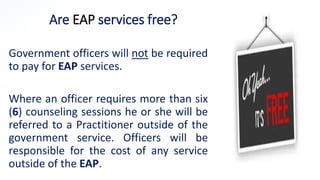 Are EAP services free?
Government officers will not be required
to pay for EAP services.
Where an officer requires more than six
(6) counseling sessions he or she will be
referred to a Practitioner outside of the
government service. Officers will be
responsible for the cost of any service
outside of the EAP.
 