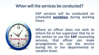 When will the services be conducted?
EAP services will be conducted on
scheduled weekdays during working
hours.
Where an officer does not wish to
inform his or her supervisor that he or
she wishes to use the EAP counseling
services, that officer can make
arrangements to use the service
during his or her departmental or
vacation leave.
 