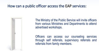 How can a public officer access the EAP services:
The Ministry of the Public Service will invite officers
from various Ministries and Departments to attend
advertised workshops.
Officers can access our counseling services
through self referrals, supervisory referrals and
referrals from family members.
 