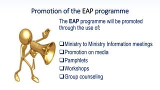Promotion of the EAP programme
The EAP programme will be promoted
through the use of:
Ministry to Ministry Information meetings
Promotion on media
Pamphlets
Workshops
Group counseling
 