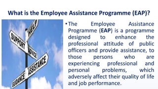 What is the Employee Assistance Programme (EAP)?
•The Employee Assistance
Programme (EAP) is a programme
designed to enhance the
professional attitude of public
officers and provide assistance, to
those persons who are
experiencing professional and
personal problems, which
adversely affect their quality of life
and job performance.
 