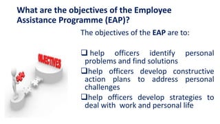 What are the objectives of the Employee
Assistance Programme (EAP)?
The objectives of the EAP are to:
 help officers identify personal
problems and find solutions
help officers develop constructive
action plans to address personal
challenges
help officers develop strategies to
deal with work and personal life
 