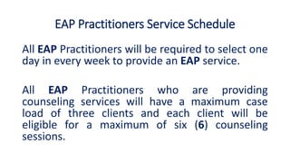EAP Practitioners Service Schedule
All EAP Practitioners will be required to select one
day in every week to provide an EAP service.
All EAP Practitioners who are providing
counseling services will have a maximum case
load of three clients and each client will be
eligible for a maximum of six (6) counseling
sessions.
 