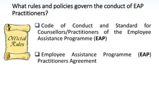 What rules and policies govern the conduct of EAP
Practitioners?
 Code of Conduct and Standard for
Counsellors/Practitioners of the Employee
Assistance Programme (EAP)
 Employee Assistance Programme (EAP)
Practitioners Agreement
 