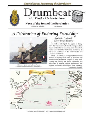 News of the Sons of the Revolution
Drumbeatwith Flintlock & Powderhorn
Volume 33 Number 1 Spring 2015
L’Hermione port of call itinerary, 2015.—Source: hermione2015.com
A Celebration of Enduring Friendship
In mid- to late-April, the replica of Lafay-
ette’s ship l’Hermione left Port des Barques at the
mouth of the River Charente, near Rochefort,
France and set sail for the Canary Islands, on its
way to the East Coast of the United States and
Canadian Maritimes.
From Las Palmas, it is expected to cross the
Atlantic in twenty-seven days to make its first
port of call at Yorktown, Virginia in early June.
During the ensuing six weeks Hermione will
make calls at Mount Vernon, Alexandria, An-
napolis, Baltimore, Philadelphia, New York City,
By Charles D. Carroll
Europe Society President
—Continued on page 9
L’Hermione off the coast of Brest, France.
—Source: meretmarine.com; © Michel Floch
Special Issue: Preserving the Revolution
 