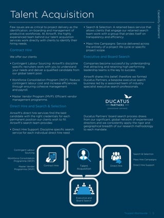 Trusted Worldwide I 5
Talent Acquisition
Few issues are as critical to project delivery as the
identification, on-boarding and management of
productive workforces. At Airswift, the highly
experienced team behind our talent acquisition
services work directly with clients to identify their
hiring needs.
Contract Hire
We offer our clients:
• Contingent Labour Sourcing: Airswift’s discipline 		
	 specific recruiters work with you to understand 		
	 your needs and deliver a qualified candidate from 	
	 our global talent pool.
• Workforce Consolidation Program (WCP): Reduce 	
	 contingent labour cost and increase efficiencies 		
	 through ensuring cohesive management
	 and payroll.
• Master Vendor Program (MVP): Efficient vendor 		
	 management programme.
Direct Hire and Search & Selection
Airswift’s direct hire services find the best
candidate with the right credentials for each
permanent position our clients wish to fill.
Airswift’s search team provides:
•	Direct Hire Support: Discipline specific search 		
	 service for each individual direct hire need.
•	Search & Selection: A retained basis service that 		
	 allows clients that engage our retained search 		
	 team work with a group that prides itself on 		
	 transparency and efficiency.
•	Mass Hire Campaigns: Service delivered across 		
	 the entirety of a project life cycle or specific 		
	 project scope.
Executive and Board Search
Companies become successful by understanding
that attracting and retaining high performing
leadership teams is the key to success.
Airswift shares this belief, therefore we formed
Ducatus Partners, a bespoke executive search
business led by a seasoned team of industry
specialist executive search professionals.
Ducatus Partners’ board search process draws
from our significant, global network of experienced
directors and we consistently apply the rigor and
geographical breadth of our research methodology
to each mandate.
CapabilityStatement
Executive and
Board Search
Direct HireTalent
Acquisition
Contract Hire
Contingent Labour
Sourcing
Workforce Consolidation
Programme (WCP)
Master Vendor
Programme (MVP)
Search & Selection
Mass Hire Campaigns
Direct Hire Support
 