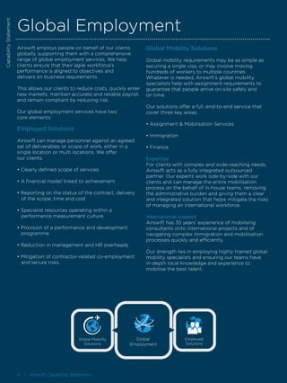 6 I Airswift Capability Statement
CapabilityStatement
Global Employment
Airswift employs people on behalf of our clients
globally, supporting them with a comprehensive
range of global employment services. We help
clients ensure that their agile workforce’s
performance is aligned to objectives and
delivers on business requirements.
This allows our clients to reduce costs, quickly enter
new markets, maintain accurate and reliable payroll,
and remain compliant by reducing risk.
Our global employment services have two
core elements:
Employed Solutions
Airswift can manage personnel against an agreed
set of deliverables or scope of work, either in a
single location or multi locations. We offer
our clients:
• Clearly defined scope of services
• A financial model linked to achievement
• Reporting on the status of the contract, delivery 		
	 of the scope, time and cost
• Specialist resources operating within a
	 performance measurement culture
• Provision of a performance and development 		
	programme
• Reduction in management and HR overheads
• Mitigation of contractor-related co-employment 		
	 and tenure risks.
Global Mobility Solutions
Global mobility requirements may be as simple as
securing a single visa, or may involve moving
hundreds of workers to multiple countries.
Whatever is needed, Airswift’s global mobility
specialists help with assignment requirements to
guarantee that people arrive on-site safely and
on time.
Our solutions offer a full, end-to-end service that
cover three key areas:
• Assignment & Mobilisation Services
• Immigration
• Finance
Expertise
For clients with complex and wide-reaching needs,
Airswift acts as a fully integrated outsourced
partner. Our experts work side-by-side with our
clients and can manage the entire mobilisation
process on the behalf of in-house teams, removing
the administrative burden and giving them a clear
and integrated solution that helps mitigate the risks
of managing an international workforce.
International support
Airswift has 35 years’ experience of mobilising
consultants onto international projects and of
navigating complex immigration and mobilisation
processes quickly and efficiently.
Our strength lies in employing highly trained global
mobility specialists and ensuring our teams have
in-depth local knowledge and experience to
mobilise the best talent.
CapabilityStatement
Employed
Solutions
Global Mobility
Solutions
Global
Employment
 