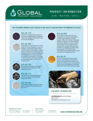 P R O D U C T I N F O R M A T I O N
A I R . W A T E R . S O I L .
TRAVERSE CITY OFFICE HOLLY OFFICE
363 W. South Airport Rd.
Traverse City, MI 49686
o. 231.264.3000
f. 231.264.3001
10312 N. Holly Rd.
Holly, MI 48442
o. 810.238.9190
f. 810.238.9195 global-treatmentsolutions.com
The following products are stocked at our facility and are ready for immediate delivery.
G T S -XB 1 7 P
GTS-XB 17 P is a 50/50 blend by volume of
a 6% potassium permanganate impregnated
media and an activated carbon base for coal
and a carbon tetrachloride.
G T S - H S 2 0 0
GTS-HS 200 is a media to remove oil, heavy
metals and similar organics from water. For
treatment of hydrocarbons, heavy metals,
and other organic contaminants, the optimal
solution is efficient oil and water separation
followed by the GTS-HS 200 series. Because
GTS-HS 200 series can absorb up to 70%
of its weight in hydrocarbons, its life inside
a still bed canister is much longer than that
of other process media such as granular
activated carbon.	
G T S - H S 2 5 0
GTS-HS 250 is a blended media designed
to remove oil, heavy metals, and similar
organics from water. 	
G T S - H S 2 7 0
GTS-HS 270 is a blended media designed
to remove oil, heavy metals, and similar
organics from water. 	
G T S - H S 3 0 0
GTS-HS 300 is a media designed to remove
anionic compounds including phosphates
and nitrates. 	
GTS-HS 600
GTS-HS 600 is a unique molecular sieve
impregnated with potassium permanganate
to oxidize gaseous pollutants including
hydrogen sulfide, sulfur dioxide, formaldehyde,
ethylene, mercaptans, and various aldehydes
and alcohols. Effective in air dryers, scrubber
tanks, compressor tanks, exhaust systems,
computer rooms, general HVAC applications,
and fresh fruit, vegetable and flower storage
& transportation, GTS-HS 600 oxidizes
contaminants more efficiently and offers longer
service life than competitive products.	
GTS-HS AS
GTS-HS AS is considered to be the ideal
choice for treating high concentrations of
arsenic. This media has been widely used in
spring water bottling, point of use and point of
entry, by various municipalities, public water
departments, and by small-sized gravity feeds.
F OR MORE INF ORMATION
John Mulholland, Operations Manager
989.413.8103
john@global-treatmentsolutions.com
 