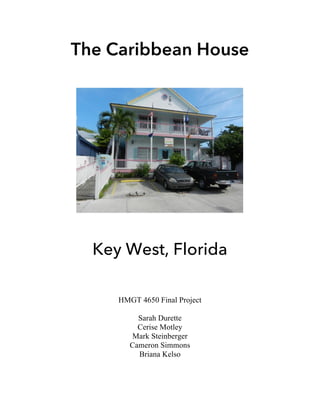 The Caribbean House
	
	
	
	
	
	
	
Key West, Florida
	
	
	
HMGT 4650 Final Project
Sarah Durette
Cerise Motley
Mark Steinberger
Cameron Simmons
Briana Kelso	 	
 
