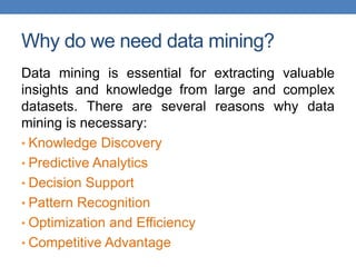 Why do we need data mining?
Data mining is essential for extracting valuable
insights and knowledge from large and complex
datasets. There are several reasons why data
mining is necessary:
• Knowledge Discovery
• Predictive Analytics
• Decision Support
• Pattern Recognition
• Optimization and Efficiency
• Competitive Advantage
 