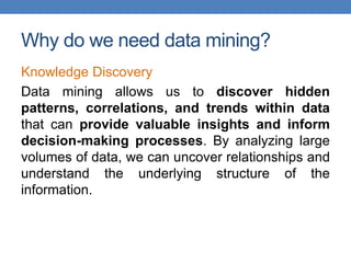 Why do we need data mining?
Knowledge Discovery
Data mining allows us to discover hidden
patterns, correlations, and trends within data
that can provide valuable insights and inform
decision-making processes. By analyzing large
volumes of data, we can uncover relationships and
understand the underlying structure of the
information.
 