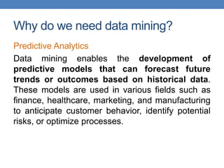 Why do we need data mining?
Predictive Analytics
Data mining enables the development of
predictive models that can forecast future
trends or outcomes based on historical data.
These models are used in various fields such as
finance, healthcare, marketing, and manufacturing
to anticipate customer behavior, identify potential
risks, or optimize processes.
 