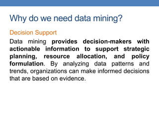 Why do we need data mining?
Decision Support
Data mining provides decision-makers with
actionable information to support strategic
planning, resource allocation, and policy
formulation. By analyzing data patterns and
trends, organizations can make informed decisions
that are based on evidence.
 