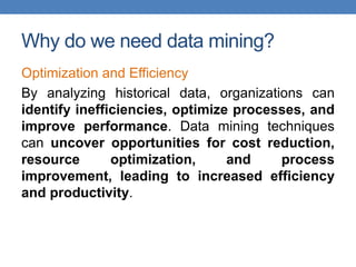 Why do we need data mining?
Optimization and Efficiency
By analyzing historical data, organizations can
identify inefficiencies, optimize processes, and
improve performance. Data mining techniques
can uncover opportunities for cost reduction,
resource optimization, and process
improvement, leading to increased efficiency
and productivity.
 