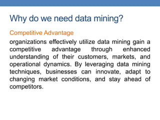 Why do we need data mining?
Competitive Advantage
organizations effectively utilize data mining gain a
competitive advantage through enhanced
understanding of their customers, markets, and
operational dynamics. By leveraging data mining
techniques, businesses can innovate, adapt to
changing market conditions, and stay ahead of
competitors.
 