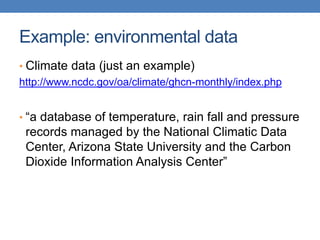 Example: environmental data
• Climate data (just an example)
http://www.ncdc.gov/oa/climate/ghcn-monthly/index.php
• “a database of temperature, rain fall and pressure
records managed by the National Climatic Data
Center, Arizona State University and the Carbon
Dioxide Information Analysis Center”
 