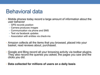 Behavioral data
• Mobile phones today record a large amount of information about the
user behavior
• GPS records position
• Camera produces images
• Communication via phone and SMS
• Text via facebook updates
• Association with entities via check-ins
• Amazon collects all the items that you browsed, placed into your
basket, read reviews about, purchased.
• Google and Bing record all your browsing activity via toolbar plugins.
They also record the queries you asked, the pages you saw and the
clicks you did.
• Data collected for millions of users on a daily basis
 