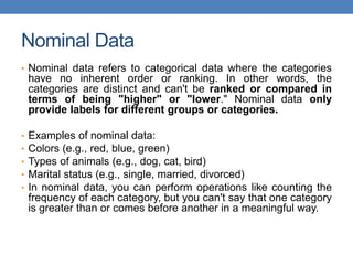 Nominal Data
• Nominal data refers to categorical data where the categories
have no inherent order or ranking. In other words, the
categories are distinct and can't be ranked or compared in
terms of being "higher" or "lower." Nominal data only
provide labels for different groups or categories.
• Examples of nominal data:
• Colors (e.g., red, blue, green)
• Types of animals (e.g., dog, cat, bird)
• Marital status (e.g., single, married, divorced)
• In nominal data, you can perform operations like counting the
frequency of each category, but you can't say that one category
is greater than or comes before another in a meaningful way.
 
