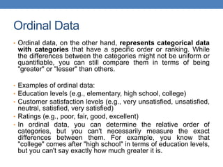 Ordinal Data
• Ordinal data, on the other hand, represents categorical data
with categories that have a specific order or ranking. While
the differences between the categories might not be uniform or
quantifiable, you can still compare them in terms of being
"greater" or "lesser" than others.
• Examples of ordinal data:
• Education levels (e.g., elementary, high school, college)
• Customer satisfaction levels (e.g., very unsatisfied, unsatisfied,
neutral, satisfied, very satisfied)
• Ratings (e.g., poor, fair, good, excellent)
• In ordinal data, you can determine the relative order of
categories, but you can't necessarily measure the exact
differences between them. For example, you know that
"college" comes after "high school" in terms of education levels,
but you can't say exactly how much greater it is.
 