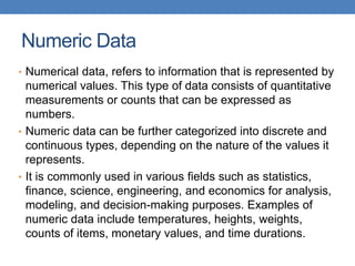 Numeric Data
• Numerical data, refers to information that is represented by
numerical values. This type of data consists of quantitative
measurements or counts that can be expressed as
numbers.
• Numeric data can be further categorized into discrete and
continuous types, depending on the nature of the values it
represents.
• It is commonly used in various fields such as statistics,
finance, science, engineering, and economics for analysis,
modeling, and decision-making purposes. Examples of
numeric data include temperatures, heights, weights,
counts of items, monetary values, and time durations.
 