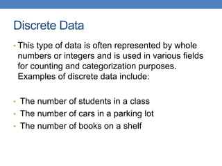 Discrete Data
• This type of data is often represented by whole
numbers or integers and is used in various fields
for counting and categorization purposes.
Examples of discrete data include:
• The number of students in a class
• The number of cars in a parking lot
• The number of books on a shelf
 