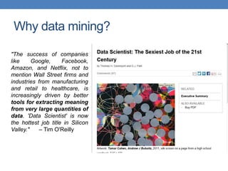 Why data mining?
"The success of companies
like Google, Facebook,
Amazon, and Netflix, not to
mention Wall Street firms and
industries from manufacturing
and retail to healthcare, is
increasingly driven by better
tools for extracting meaning
from very large quantities of
data. 'Data Scientist' is now
the hottest job title in Silicon
Valley." – Tim O'Reilly
 