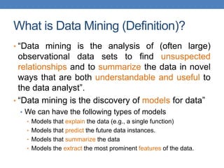 What is Data Mining (Definition)?
• “Data mining is the analysis of (often large)
observational data sets to find unsuspected
relationships and to summarize the data in novel
ways that are both understandable and useful to
the data analyst”.
• “Data mining is the discovery of models for data”
• We can have the following types of models
• Models that explain the data (e.g., a single function)
• Models that predict the future data instances.
• Models that summarize the data
• Models the extract the most prominent features of the data.
 