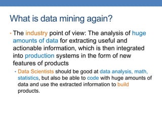 What is data mining again?
• The industry point of view: The analysis of huge
amounts of data for extracting useful and
actionable information, which is then integrated
into production systems in the form of new
features of products
• Data Scientists should be good at data analysis, math,
statistics, but also be able to code with huge amounts of
data and use the extracted information to build
products.
 