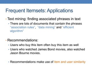 Frequent Itemsets: Applications
• Text mining: finding associated phrases in text
• There are lots of documents that contain the phrases
“association rules”, “data mining” and “efficient
algorithm”
• Recommendations:
• Users who buy this item often buy this item as well
• Users who watched James Bond movies, also watched
Jason Bourne movies.
• Recommendations make use of item and user similarity
 