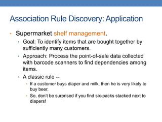 Association Rule Discovery: Application
• Supermarket shelf management.
• Goal: To identify items that are bought together by
sufficiently many customers.
• Approach: Process the point-of-sale data collected
with barcode scanners to find dependencies among
items.
• A classic rule --
• If a customer buys diaper and milk, then he is very likely to
buy beer.
• So, don’t be surprised if you find six-packs stacked next to
diapers!
 