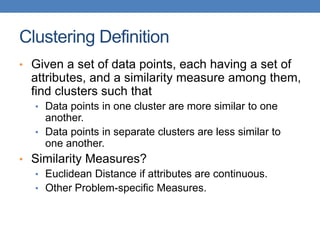 Clustering Definition
• Given a set of data points, each having a set of
attributes, and a similarity measure among them,
find clusters such that
• Data points in one cluster are more similar to one
another.
• Data points in separate clusters are less similar to
one another.
• Similarity Measures?
• Euclidean Distance if attributes are continuous.
• Other Problem-specific Measures.
 
