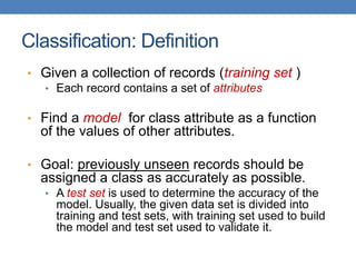 Classification: Definition
• Given a collection of records (training set )
• Each record contains a set of attributes
• Find a model for class attribute as a function
of the values of other attributes.
• Goal: previously unseen records should be
assigned a class as accurately as possible.
• A test set is used to determine the accuracy of the
model. Usually, the given data set is divided into
training and test sets, with training set used to build
the model and test set used to validate it.
 