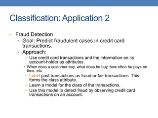 Classification: Application 2
• Fraud Detection
• Goal: Predict fraudulent cases in credit card
transactions.
• Approach:
• Use credit card transactions and the information on its
account-holder as attributes.
• When does a customer buy, what does he buy, how often he pays on
time, etc
• Label past transactions as fraud or fair transactions. This
forms the class attribute.
• Learn a model for the class of the transactions.
• Use this model to detect fraud by observing credit card
transactions on an account.
 