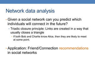 Network data analysis
• Given a social network can you predict which
individuals will connect in the future?
• Triadic closure principle: Links are created in a way that
usually closes a triangle
• If both Bob and Charlie know Alice, then they are likely to meet
at some point.
• Application: Friend/Connection recommendations
in social networks
 
