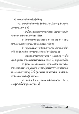 95เส้นทางครูมืออาชีพสำหรับครูผู้ช่วย
คู่มือ
	 3.3	เทคนิคการจัดการเรียนรู้ที่สำคัญ
	 3.3.1	เทคนิคการจัดการเรียนรู้ที่เน้นผู้เรียนเป็นสำคัญ มีแนวทาง
ในการดำเนินการ ดังนี้
	 	 (1)	จัดเนื้อหาสาระและกิจกรรมให้สอดคล้องกับความสนใจ
ความถนัด และความแตกต่างของผู้เรียน
	 	 (2)	ฝึกทักษะกระบวนการคิด การจัดการ การเผชิญ
สถานการณ์และประยุกต์ใช้เพื่อป้องกันและแก้ไขปัญหา
	 	 (3)	ให้ผู้เรียนเรียนรู้จากประสบการณ์จริง ฝึกการปฏิบัติให้
ทำได้ คิดเป็น ทำเป็น รักการอ่านและเกิดการใฝ่รู้อย่างต่อเนื่อง
	 	 (4)	ผสมผสานสาระความรู้ด้านต่าง ๆ อย่างสมดุล รวมทั้ง
ปลูกฝังคุณธรรม ค่านิยมและคุณลักษณะอันพึงประสงค์ไว้ในทุกวิชาต่อเนื่อง
	 	 (5)	ผู้สอนสามารถจัดบรรยากาศ สภาพแวดล้อม สื่อการเรียน
อำนวยความสะดวกให้ผู้เรียนเกิดการเรียนรู้และใช้การวิจัยเป็นส่วนหนึ่ง
ของกระบวนการเรียนรู้ ทั้งนี้ ผู้สอนและผู้เรียนอาจเรียนรู้ไปพร้อมกัน
จากสื่อและแหล่งเรียนรู้ที่หลากหลาย
	 	 (6)	พ่อแม่ ผู้ปกครอง และชุมชนมีส่วนร่วมในการจัดการ
เรียนรู้ให้เกิดขึ้นได้ทุกเวลาทุกสถานที่
 