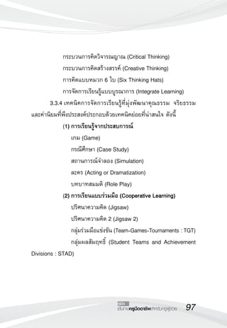 97เส้นทางครูมืออาชีพสำหรับครูผู้ช่วย
คู่มือ
	 	 กระบวนการคิดวิจารณญาณ (Critical Thinking)
	 	 กระบวนการคิดสร้างสรรค์ (Creative Thinking)
	 	 การคิดแบบหมวก 6 ใบ (Six Thinking Hats)
	 	 การจัดการเรียนรู้แบบบูรณาการ (Integrate Learning)
	 3.3.4	เทคนิคการจัดการเรียนรู้ที่มุ่งพัฒนาคุณธรรม จริยธรรม
และค่านิยมที่พึงประสงค์ประกอบด้วยเทคนิคย่อยที่น่าสนใจ ดังนี้
		 (1)	การเรียนรู้จากประสบการณ์
	 	 	 เกม (Game)
	 	 	 กรณีศึกษา (Case Study)
	 	 	 สถานการณ์จำลอง (Simulation)
	 	 	 ละคร (Acting or Dramatization)
	 	 	 บทบาทสมมติ (Role Play)
		 (2)	การเรียนแบบร่วมมือ (Cooperative Learning)
	 	 	 ปริศนาความคิด (Jigsaw)
	 	 	 ปริศนาความคิด 2 (Jigsaw 2)
			 กลุ่มร่วมมือแข่งขัน (Team-Games-Tournaments : TGT)
	 	 	 กลุ่มผลสัมฤทธิ์ (Student Teams and Achievement
Divisions : STAD)
 
