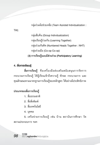 98 เส้นทางครูมืออาชีพสำหรับครูผู้ช่วย
คู่มือ
			 กลุ่มร่วมมือช่วยเหลือ (Team Assisted Individualization :
TAI)
	 	 	 กลุ่มสืบค้น (Group Individualization)
	 	 	 กลุ่มเรียนรู้ร่วมกัน (Learning Together)
	 	 	 กลุ่มร่วมกันคิด (Numbered Heads Together : NHT)
	 	 	 กลุ่มร่วมมือ (Co-op Co-op)
		 (3)	การเรียนรู้แบบมีส่วนร่วม (Participatory Learning)

4. สื่อการเรียนรู้
	 สื่อการเรียนรู้	 คือเครื่องมือส่งเสริมสนับสนุนการจัดการ
กระบวนการเรียนรู้ ให้ผู้เรียนเข้าถึงความรู้ ทักษะ กระบวนการ และ
คุณลักษณะตามมาตรฐานการเรียนรู้ของหลักสูตร ได้อย่างมีประสิทธิภาพ

ประเภทของสื่อการเรียนรู้
	 1.	สื่อธรรมชาติ
	 2.	สื่อสิ่งพิมพ์
	 3.	สื่อเทคโนโลยี
	 4.	บุคคล
	 5.	เครือข่ายการเรียนรู้ เช่น บ้าน สถาบันการศึกษา วัด
สถานประกอบการ ฯลฯ
 