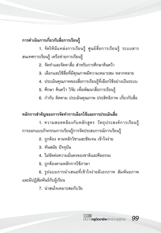 99เส้นทางครูมืออาชีพสำหรับครูผู้ช่วย
คู่มือ
การดำเนินการเกี่ยวกับสื่อการเรียนรู้
	 1.	จัดให้มีแหล่งการเรียนรู้ ศูนย์สื่อการเรียนรู้ ระบบสาร
สนเทศการเรียนรู้ เครือข่ายการเรียนรู้
	 2.	จัดทำและจัดหาสื่อ สำหรับการศึกษาค้นคว้า
	 3.	เลือกและใช้สื่อที่มีคุณภาพมีความเหมาะสม หลากหลาย
	 4.	ประเมินคุณภาพของสื่อการเรียนรู้ที่เลือกใช้อย่างเป็นระบบ
	 5.	ศึกษา ค้นคว้า วิจัย เพื่อพัฒนาสื่อการเรียนรู้
	 6.	กำกับ ติดตาม ประเมินคุณภาพ ประสิทธิภาพ เกี่ยวกับสื่อ

หลักการสำคัญของการจัดทำการเลือกใช้และการประเมินสื่อ
	 1.	ความสอดคล้องกับหลักสูตร วัตถุประสงค์การเรียนรู้ 

การออกแบบกิจกรรมการเรียนรู้การจัดประสบการณ์การเรียนรู้
	 2.	ถูกต้อง ตามหลักวิชาและชัดเจน เข้าใจง่าย 
	 3.	ทันสมัย ปัจจุบัน
	 4.	ไม่ขัดต่อความมั่นคงของชาติและศีลธรรม
	 5.	ถูกต้องตามหลักการใช้ภาษา
	 6.	รูปแบบการนำเสนอที่เข้าใจง่ายมีเอกภาพ สัมพันธภาพ
และมีปฏิสัมพันธ์กับผู้เรียน
	 7.	น่าสนใจเหมาะสมกับวัย
 