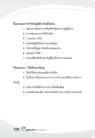 108 เส้นทางครูมืออาชีพสำหรับครูผู้ช่วย
คู่มือ
ขั้นตอนของการทำวิจัยปฏิบัติการในชั้นเรียน
	 1.	เลือกประเด็นคำถามวิจัยที่สำคัญต่อการปฏิบัติงาน
	 2.	ตรวจสอบเอกสารที่เกี่ยวข้อง
	 3.	วางแผนการวิจัย
	 4.	ลงมือปฏิบัติพร้อมรวบรวมข้อมูล
	 5.	วิเคราะห์ข้อมูล เชิงปริมาณ/คุณภาพ
	 6.	สรุปผลการวิจัย
	 7.	แลกเปลี่ยนข้อค้นพบกับผู้อื่นหรือทำการเผยแพร่

วิจัยแบบง่าย : วิจัยที่เหมาะกับครู
	 1.	ไม่ทำให้ภาระของครูมีมากเกินไป
	 2.	ไม่เป็นงานที่แปลกแยกจากการทำงานปกติคือการจัดการ
เรียนรู้
	 3.	เป็นการวิจัยที่มีกระบวนการที่ไม่ซับซ้อน
	 4.	สอดคล้องกลมกลืน เกิดประโยชน์กับงานการเรียนการสอนปกติ

 