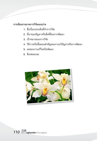 110 เส้นทางครูมืออาชีพสำหรับครูผู้ช่วย
คู่มือ
การเขียนรายงานการวิจัยแบบง่าย	
	 1.	ชื่อเรื่อง/ประเด็นที่ทำการวิจัย
	 2.	ที่มาของปัญหาหรือสิ่งที่ต้องการพัฒนา
	 3.	เป้าหมายของการวิจัย
	 4.	วิธีการหรือขั้นตอนสำคัญของการแก้ปัญหาหรือการพัฒนา
	 5.	ผลของการแก้ไขหรือพัฒนา
	 6.	ข้อเสนอแนะ

 