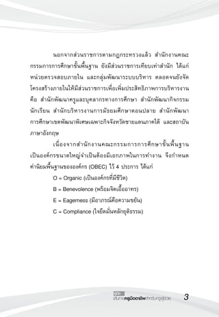เส้นทางครูมืออาชีพสำหรับครูผู้ช่วย
คู่มือ
	 นอกจากส่วนราชการตามกฎกระทรวงแล้ว สำนักงานคณะ
กรรมการการศึกษาขั้นพื้นฐาน ยังมีส่วนราชการเทียบเท่าสำนัก ได้แก่
หน่วยตรวจสอบภายใน และกลุ่มพัฒนาระบบบริหาร ตลอดจนยังจัด
โครงสร้างภายในให้มีส่วนราชการเพื่อเพิ่มประสิทธิภาพการบริหารงาน
คือ สำนักพัฒนาครูและบุคลากรทางการศึกษา สำนักพัฒนากิจกรรม
นักเรียน สำนักบริหารงานการมัธยมศึกษาตอนปลาย สำนักพัฒนา

การศึกษาเขตพัฒนาพิเศษเฉพาะกิจจังหวัดชายแดนภาคใต้ และสถาบัน
ภาษาอังกฤษ
	 เนื่องจากสำนักงานคณะกรรมการการศึกษาขั้นพื้นฐาน 

เป็นองค์กรขนาดใหญ่จำเป็นต้องมีเอกภาพในการทำงาน จึงกำหนด

ค่านิยมพื้นฐานขององค์กร (OBEC) ไว้ 4 ประการ ได้แก่ 
	 O = Organic (เป็นองค์กรที่มีชีวิต) 
	 B = Benevolence (พร้อมจิตเอื้ออาทร) 
	 E = Eagerness (มีอาภรณ์คือความขยัน) 
	 C = Compliance (ใจยึดมั่นหลักยุติธรรม)


 